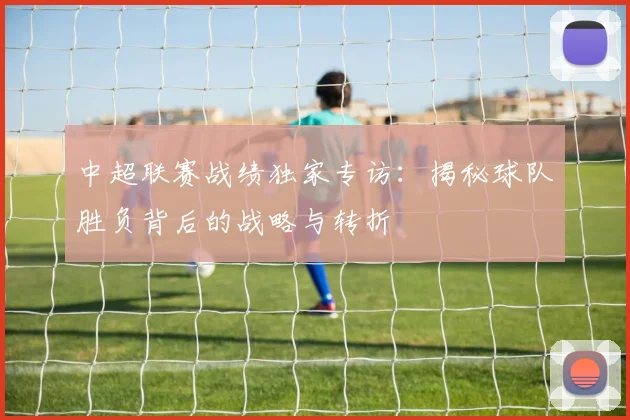 中超联赛战绩独家专访：揭秘球队胜负背后的战略与转折