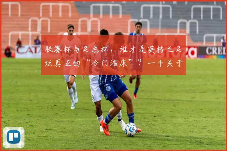 联赛杯与足总杯，谁才是英格兰足坛真正的“冷门温床”？一个关于荣耀与传承的故事