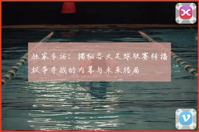 独家专访:揭秘各大足球联赛转播权争夺战的内幕与未来格局