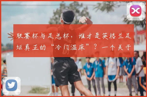 联赛杯与足总杯，谁才是英格兰足坛真正的“冷门温床”？一个关于荣耀与传承的故事
