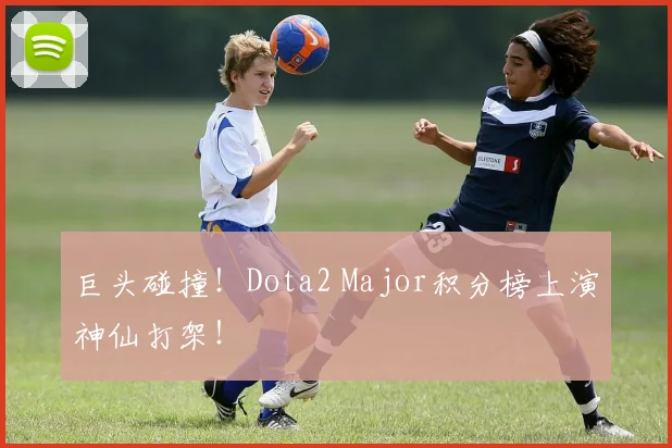 巨头碰撞！Dota2 Major积分榜上演神仙打架！