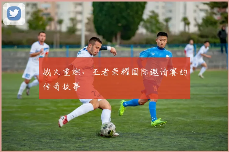 战火重燃,王者荣耀国际邀请赛的传奇故事