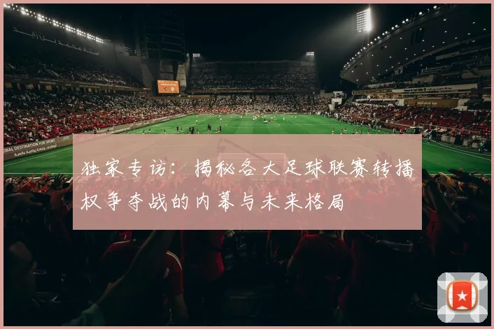 独家专访:揭秘各大足球联赛转播权争夺战的内幕与未来格局