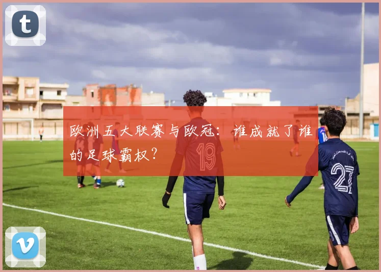 欧洲五大联赛与欧冠：谁成就了谁的足球霸权？
